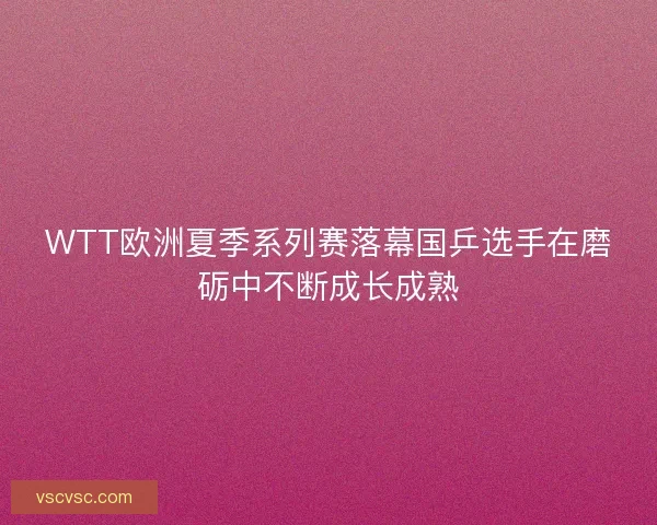 WTT欧洲夏季系列赛落幕国乒选手在磨砺中不断成长成熟