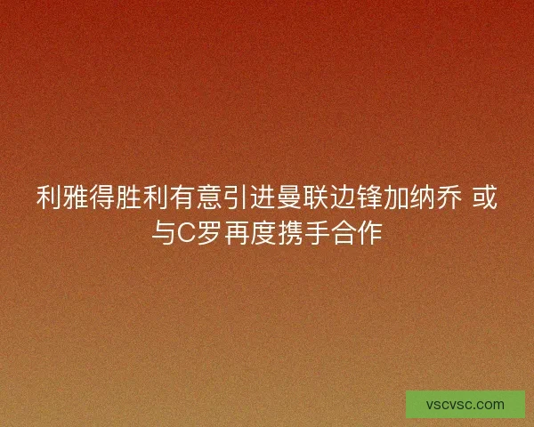 利雅得胜利有意引进曼联边锋加纳乔 或与C罗再度携手合作