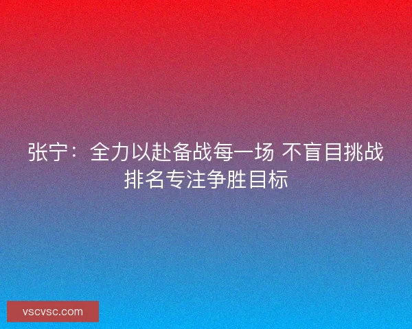 张宁：全力以赴备战每一场 不盲目挑战排名专注争胜目标