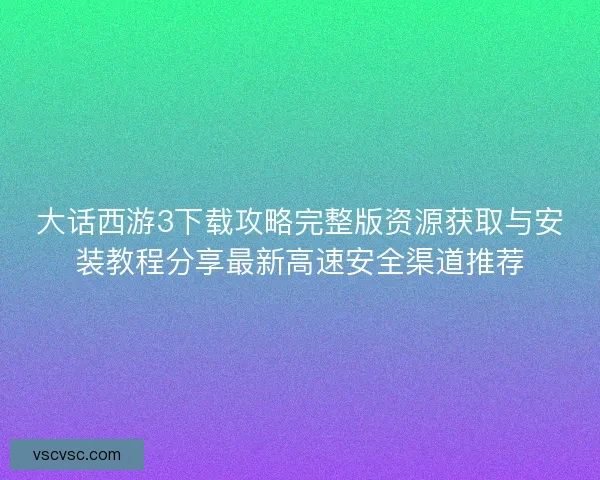大话西游3下载攻略完整版资源获取与安装教程分享最新高速安全渠道推荐