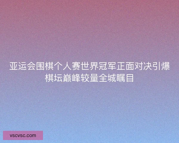 亚运会围棋个人赛世界冠军正面对决引爆棋坛巅峰较量全城瞩目