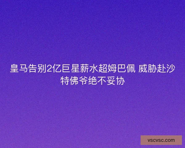 皇马告别2亿巨星薪水超姆巴佩 威胁赴沙特佛爷绝不妥协